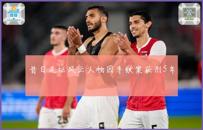 昔日足坛风云人物因李铁案获刑5年