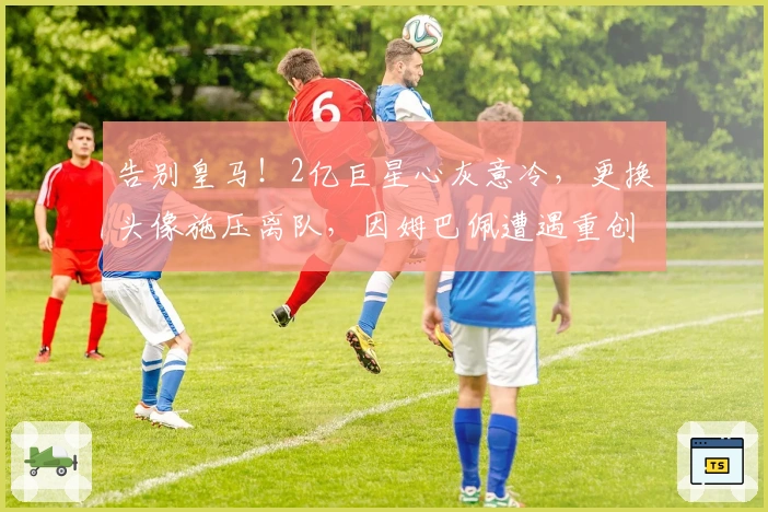 告别皇马！2亿巨星心灰意冷，更换头像施压离队，因姆巴佩遭遇重创