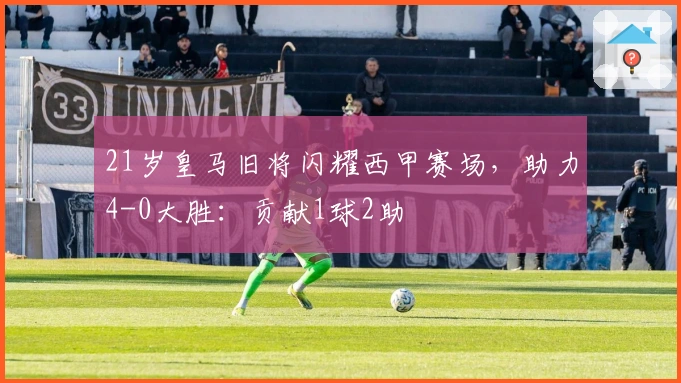 21岁皇马旧将闪耀西甲赛场，助力4-0大胜：贡献1球2助